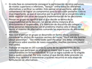 • En esta fase es conveniente conseguir la participación de otras personas,
de niveles superiores e inferiores, "barajar" entre todas las diferentes
alternativas y verificar su validez. Este pensar en grupo tiene, además, la
conveniencia de lograr un compromiso para la ejecución posterior. Esto es
muy importante, ya que el ejecutivo por lo general no se encuentra solo y
debe negociar con otras personas la implementación de las decisiones.
• Pensar en grupo no significa que el que decide se exima de su
responsabilidad en la decisión; tal vez en última instancia él es
directamente el responsable, y la intención de discutirlo con colegas u
otras personas relacionadas con el problema implica sólo el deseo de
reunir el máximo de alternativas sumando las experiencias de diferentes
personas.
• Para que el pensar en grupo se desarrolle en forma eficaz, conviene
considerar los dichos de nuestros vecinos del norte: "Dorít ask the butcher
about spaceships". "Too many cooks spoil the soup" (no debe consultarse
al carnicero sobre asuntos de naves espaciales; muchos cocineros hacen
mal caldo).
• Trabajar en equipo es útil cuando la suma de las aportaciones de los
individuos que participan en el grupo es mayor que la que se lograría
consultándolos en forma individual; lo cual se logra cuando se ha elegido
bien a quién consultar. Por este motivo el que decide debe proceder en
forma muy racional al determinar a quiénes recurrirá en esta etapa de
formulación de alternativas.
 