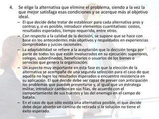 4. Se elige la alternativa que elimine el problema, siendo a la vez la
que mejor satisfaga esas condiciones y se acerque más al objetivo
ideal.
– El que decide debe tratar de establecer para cada alternativa pros y
contras y, si es posible, introducir elementos cuantitativos: costos,
resultados esperados, tiempo requerido, entre otros.
– Con respecto a la calidad de la decisión, se supone que se hace con
base en los antecedentes más objetivos y respaldados en experiencias
comprobadas y juicios racionales.
– La adaptabilidad se refiere a la aceptación que la decisión tenga por
parte de todos los que están involucrados en su ejecución: superiores,
colegas, subordinados, beneficiarios o usuarios de los bienes o
servicios que genera la organización.
– Un aspecto muy importante en esta fase es que la elección de la
alternativa se acompañe de una segunda selección para el caso de que
aquélla no logre los resultados esperados o encuentre resistencia en
su aplicación. El que decide debe ser capaz de prever con anticipación
los problemas que puedan presentarse y, al igual que un estratega
militar, introducir cambios en sus filas, de acuerdo con el
comportamiento de sus huestes y las del enemigo en el campo de
batalla.
– En el caso de que sólo exista una alternativa posible, el que decide
debe dejar abierto un camino de retirada si la solución no tiene el
éxito esperado.
 