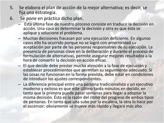 5. Se elabora el plan de acción de la mejor alternativa; es decir, se
fija una estrategia.
6. Se pone en práctica dicho plan.
– Esta última fase de nuestro proceso consiste en traducir la decisión en
acción. Una cosa es determinar la decisión y otra es que ésta se
aplique y solucione el problema.
– Muchas decisiones fracasan por una ejecución deficiente. En algunos
casos ello ha ocurrido porque no se logró con anterioridad su
aceptación por parte de las personas responsables de su ejecución. La
presencia de personas clave en la deliberación y durante el proceso de
formulación de alternativas, permite asegurar mejores resultados a la
hora de convertir la decisión en acción eficaz.
– El que decide debe prestar mucha atención a la fase de ejecución y
establecer procedimientos que permitan su seguimiento adecuado. Si
las cosas no funcionan en la forma prevista, debe estar en condiciones
de introducir los ajustes correspondientes.
– La diferencia principal entre una persona tradicionalista y un ejecutivo
moderno y exitoso es que este último tarda minutos en decidir, en
tanto que la primera puede pasar semanas para llegar a adoptar la
misma decisión. Ésta es la razón del ritmo del progreso de ambos tipos
de personas. En tanto que una sube por la escalera, la otra lo hace por
el ascensor; obviamente se mueve más rápido y llegará más alto.
 