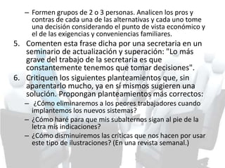 – Formen grupos de 2 o 3 personas. Analicen los pros y
contras de cada una de las alternativas y cada uno tome
una decisión considerando el punto de vista económico y
el de las exigencias y conveniencias familiares.
5. Comenten esta frase dicha por una secretaria en un
seminario de actualización y superación: "Lo más
grave del trabajo de la secretaria es que
constantemente tenemos que tomar decisiones".
6. Critiquen los siguientes planteamientos que, sin
aparentarlo mucho, ya en sí mismos sugieren una
solución. Propongan planteamientos más correctos:
– ¿Cómo eliminaremos a los peores trabajadores cuando
implantemos los nuevos sistemas?
– ¿Cómo haré para que mis subalternos sigan al pie de la
letra mis indicaciones?
– ¿Cómo disminuiremos las críticas que nos hacen por usar
este tipo de ilustraciones? (En una revista semanal.)
 