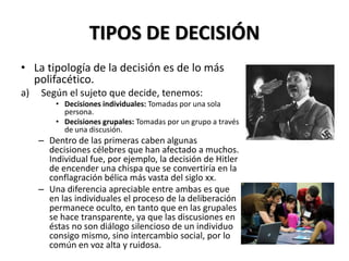 TIPOS DE DECISIÓN
• La tipología de la decisión es de lo más
polifacético.
a) Según el sujeto que decide, tenemos:
• Decisiones individuales: Tomadas por una sola
persona.
• Decisiones grupales: Tomadas por un grupo a través
de una discusión.
– Dentro de las primeras caben algunas
decisiones célebres que han afectado a muchos.
Individual fue, por ejemplo, la decisión de Hitler
de encender una chispa que se convertiría en la
conflagración bélica más vasta del siglo xx.
– Una diferencia apreciable entre ambas es que
en las individuales el proceso de la deliberación
permanece oculto, en tanto que en las grupales
se hace transparente, ya que las discusiones en
éstas no son diálogo silencioso de un individuo
consigo mismo, sino intercambio social, por lo
común en voz alta y ruidosa.
 