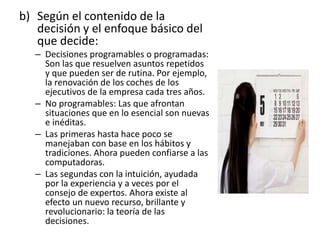 b) Según el contenido de la
decisión y el enfoque básico del
que decide:
– Decisiones programables o programadas:
Son las que resuelven asuntos repetidos
y que pueden ser de rutina. Por ejemplo,
la renovación de los coches de los
ejecutivos de la empresa cada tres años.
– No programables: Las que afrontan
situaciones que en lo esencial son nuevas
e inéditas.
– Las primeras hasta hace poco se
manejaban con base en los hábitos y
tradiciones. Ahora pueden confiarse a las
computadoras.
– Las segundas con la intuición, ayudada
por la experiencia y a veces por el
consejo de expertos. Ahora existe al
efecto un nuevo recurso, brillante y
revolucionario: la teoría de las
decisiones.
 