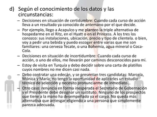 d) Según el conocimiento de los datos y las
circunstancias:
– Decisiones en situación de certidumbre: Cuando cada curso de acción
lleva a un resultado ya conocido de antemano por el que decide.
– Por ejemplo, llego a Acapulco y me planteo la triple alternativa de
hospedarme en el Ritz, en el Hyatt o en el Princess. A los tres los
conozco: sus instalaciones, ubicación, precio y tipo de clientela. o bien,
voy a pedir una bebida y puedo escoger entre varias que me son
familiares: una cerveza Tecate, o una Bohemia, agua mineral o Coca-
Cola.
– Decisiones en situación de incertidumbre: Cuando cada curso de
acción, o uno de ellos, me llevarán por caminos desconocidos para mí.
– Estoy de visita en Turquía y debo decidir sobre una carta de platillos
cuyos nombres no me dicen casi nada.
– Debo contratar una edecán, y se presentan tres candidatas: Marcela,
Mónica y María; no tengo la oportunidad de aplicarles un estudio
técnico de selección y necesito pronunciarme de inmediato...
– Otro caso: renuncia en forma inesperada el Secretario de Gobernación
y el Presidente debe designar un sustituto. Ninguno de los prospectos
que tiene a la mano ha desempeñado ya el cargo. No queda más
alternativa que arriesgar eligiendo a una persona que simplemente
parezca adecuada.
 