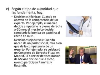 e) Según el tipo de autoridad que
las fundamenta, hay:
– Decisiones técnicas: Cuando se
apoyan en la competencia de un
experto. Por ejemplo, el médico
decide amputarle la pierna derecha
a Gómez; el mecánico decide
cambiarle la bomba de gasolina al
coche de Ruiz.
– Decisiones ejecutivas: Cuando
nacen de un poder social, más bien
que de la competencia de un
experto. Por ejemplo, se celebrará
un Congreso de Derecho Fiscal en
Madrid. El director de fiscalización
de México decide que a dicho
evento participen Ramírez y
Reséndiz.
 