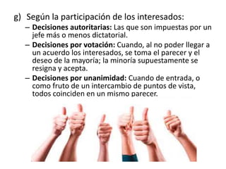 g) Según la participación de los interesados:
– Decisiones autoritarias: Las que son impuestas por un
jefe más o menos dictatorial.
– Decisiones por votación: Cuando, al no poder llegar a
un acuerdo los interesados, se toma el parecer y el
deseo de la mayoría; la minoría supuestamente se
resigna y acepta.
– Decisiones por unanimidad: Cuando de entrada, o
como fruto de un intercambio de puntos de vista,
todos coinciden en un mismo parecer.
 