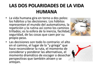 LAS DOS POLARIDADES DE LA VIDA
HUMANA
• La vida humana gira en torno a dos polos:
los hábitos y las decisiones. Los hábitos
representan el mundo del automatismo, la
repetición y la rutina así como los caminos
trillados; es la esfera de la inercia, facilidad,
seguridad, de las cosas que caen por su
propio peso.
• Las decisiones son todo lo contrario: el alto
en el camino, el lugar de la "y griega" que
hace reconsiderar la ruta, el momento de
considerar y ponderar las alternativas, el
momento dramático de escoger o desechar
perspectivas que también atraen y se
antojan.
 
