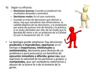 h) Según su eficacia:
– Decisiones buenas: Cuando se producen los
resultados deseados y previstos.
– Decisiones malas: En el caso contrario.
– Cuando se trata de decisiones que afectan a
otros, hay que considerar dos dimensiones: la
calidad objetiva de las decisiones, y la aceptación
por parte de quienes han de llevarla a la práctica
o se verán afectados por ella; de tal modo que la
Bondad (B) viene a ser un producto de la Calidad
(C) por la Aceptación (A): B = CxA.
• La tipología puede ampliarse: hay decisiones
prudentes e imprudentes; oportunas en el
tiempo e inoportunas; intelectuales y
sentimentales; decisiones para librarse de un
problema o para procurarse un beneficio de
ejecución inmediata o diferida; genui-nas, que
expresan la voluntad de las personas y grupos; y
manipuladas, que son verdaderas extorsiones y
abusos de la buena fe o de la tontería de la
gente.
 