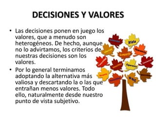 DECISIONES Y VALORES
• Las decisiones ponen en juego los
valores, que a menudo son
heterogéneos. De hecho, aunque
no lo advirtamos, los criterios de
nuestras decisiones son los
valores.
• Por lo general terminamos
adoptando la alternativa más
valiosa y descartando la o las que
entrañan menos valores. Todo
ello, naturalmente desde nuestro
punto de vista subjetivo.
 