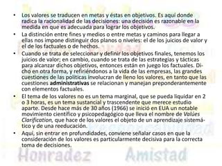 • Los valores se traducen en metas y éstas en objetivos. Es aquí donde
radica la racionalidad de las decisiones: una decisión es razonable en la
medida en que es adecuada para lograr los objetivos.
• La distinción entre fines y medios o entre metas y caminos para llegar a
ellas nos impone distinguir dos planos o niveles: el de los juicios de valor y
el de los factuales o de hechos.
• Cuando se trata de seleccionar y definir los objetivos finales, tenemos los
juicios de valor; en cambio, cuando se trata de las estrategias y tácticas
para alcanzar dichos objetivos, entonces están en juego los factuales. Di-
cho en otra forma, y refiriéndonos a la vida de las empresas, las grandes
cuestiones de las políticas involucran de lleno los valores, en tanto que las
cuestiones administrativas se relacionan y manejan preponderantemente
con elementos factuales.
• El tema de los valores no es un tema marginal, que se pueda liquidar en 2
o 3 horas, es un tema sustancial y trascendente que merece estudio
aparte. Desde hace más de 30 años (1966) se inició en EUA un notable
movimiento científico y psicopedagógico que lleva el nombre de Valúes
Clarification, que hace de los valores el objeto de un aprendizaje sistemá-
tico y de una reeducación.
• Aquí, sin entrar en profundidades, conviene señalar casos en que la
consideración de los valores es particularmente decisiva para la correcta
toma de decisiones.
 