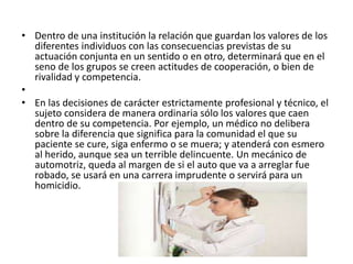 • Dentro de una institución la relación que guardan los valores de los
diferentes individuos con las consecuencias previstas de su
actuación conjunta en un sentido o en otro, determinará que en el
seno de los grupos se creen actitudes de cooperación, o bien de
rivalidad y competencia.
•
• En las decisiones de carácter estrictamente profesional y técnico, el
sujeto considera de manera ordinaria sólo los valores que caen
dentro de su competencia. Por ejemplo, un médico no delibera
sobre la diferencia que significa para la comunidad el que su
paciente se cure, siga enfermo o se muera; y atenderá con esmero
al herido, aunque sea un terrible delincuente. Un mecánico de
automotriz, queda al margen de si el auto que va a arreglar fue
robado, se usará en una carrera imprudente o servirá para un
homicidio.
 