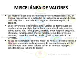 MISCELÁNEA DE VALORES
• Los filósofos dicen que existen cuatro valores trascendentales, en
torno a los cuales gira la actividad de los humanos: verdad, belleza,
utilidad y bien o bondad moral. Algunos añaden un quinto: lo
sagrado.
• En el correr de la vida práctica estos valores se desmenuzan en
muchos otros: prestigio, honor, fama, comodidad, arte, estética,
saber, poder, lujo, salud, placer, amistad, amor, respeto, progreso,
eficiencia, funcionalidad, ahorro, rapidez, seguridad, precisión,
armonía, concordia, servicio, caridad, justicia, y un ejército de
virtudes. . .
• Ya sea que aparezcan "sobre la mesa" de nuestras deliberaciones, o
bien que se muevan en la penumbra de nuestro inconsciente, lo
cierto es que todos estos valores bullen en intensos rejuegos,
solicitándonos a la hora de decidir.
 