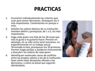 PRACTICAS
1. Enumeren individualmente los criterios que
usan para tomar decisiones. Destaquen los 5
más importantes. Coméntenlos en parejas o
tríos.
2. Señalen los valores básicos de su institución.
Intenten definir y jerarquizar, de 1 a 5, los más
importantes.
3. Haga cada quien una lista de las 20 cosas que
más le gusta o le gustaría hacer. Piensen en
absoluto, en su vida como seres humanos, no
específicamente en su trabajo actual.
Terminada la lista, jerarquicen los 10 primeros.
Formen luego parejas y ayúdense mutuamente
a descubrir los valores de cada quien.
4. Identifiquen eventuales zonas de conflicto
entre los propios valores y los de la institución.
Vean cómo estos desajustes afectan a las
decisiones, y cómo se prevé que seguirán
afectándolas.
 