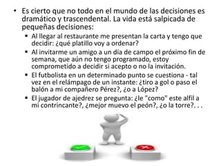 • Es cierto que no todo en el mundo de las decisiones es
dramático y trascendental. La vida está salpicada de
pequeñas decisiones:
 Al llegar al restaurante me presentan la carta y tengo que
decidir: ¿qué platillo voy a ordenar?
 Al invitarme un amigo a un día de campo el próximo fin de
semana, que aún no tengo programado, estoy
comprometido a decidir si acepto o no la invitación.
 El futbolista en un determinado punto se cuestiona - tal
vez en el relámpago de un instante: ¿tiro a gol o paso el
balón a mi compañero Pérez?, ¿o a López?
 El jugador de ajedrez se pregunta: ¿le "como" este alfil a
mi contrincante?, ¿mejor muevo el peón?, ¿o la torre?. . .
 