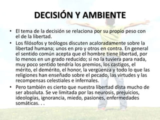 • El tema de la decisión se relaciona por su propio peso con
el de la libertad.
• Los filósofos y teólogos discuten acaloradamente sobre la
libertad humana; unos en pro y otros en contra. En general
el sentido común acepta que el hombre tiene libertad, por
lo menos en un grado reducido; si no la tuviera para nada,
muy poco sentido tendría los premios, los castigos, el
mérito, el demérito, el honor, la vergüenza y todo lo que las
religiones han enseñado sobre el pecado, las virtudes y las
recompensas celestiales e infernales.
• Pero también es cierto que nuestra libertad dista mucho de
ser absoluta. Se ve limitada por las neurosis, prejuicios,
ideologías, ignorancia, miedo, pasiones, enfermedades
somáticas. . .
DECISIÓN Y AMBIENTE
 