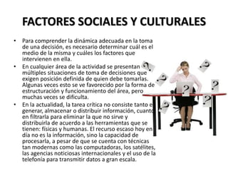 FACTORES SOCIALES Y CULTURALES
• Para comprender la dinámica adecuada en la toma
de una decisión, es necesario determinar cuál es el
medio de la misma y cuáles los factores que
intervienen en ella.
• En cualquier área de la actividad se presentan
múltiples situaciones de toma de decisiones que
exigen posición definida de quien debe tomarlas.
Algunas veces esto se ve favorecido por la forma de
estructuración y funcionamiento del área, pero
muchas veces se dificulta.
• En la actualidad, la tarea crítica no consiste tanto en
generar, almacenar o distribuir información, cuanto
en filtrarla para eliminar la que no sirve y
distribuirla de acuerdo a las herramientas que se
tienen: físicas y humanas. El recurso escaso hoy en
día no es la información, sino la capacidad de
procesarla, a pesar de que se cuenta con técnicas
tan modernas como las computadoras, los satélites,
las agencias noticiosas internacionales y el uso de la
telefonía para transmitir datos a gran escala.
 