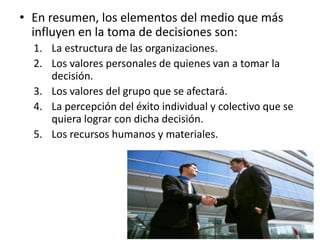 • En resumen, los elementos del medio que más
influyen en la toma de decisiones son:
1. La estructura de las organizaciones.
2. Los valores personales de quienes van a tomar la
decisión.
3. Los valores del grupo que se afectará.
4. La percepción del éxito individual y colectivo que se
quiera lograr con dicha decisión.
5. Los recursos humanos y materiales.
 