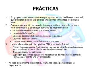 PRÁCTICAS
1. En grupos, mencionen casos en que aparezca clara la diferencia entre lo
que quisieran decidir y lo que las situaciones limitantes los orillan a
hacer.
2. Centren su atención en una decisión que estén a punto de tomar en
forma individual o que hayan tomado de modo reciente.
– Analicen las condicionantes que limitan, como:
– La no total información.
– La propia personalidad en el momento de la decisión.
– La propia escala de valores.
– Los factores externos, tanto físicos como humanos.
3. Llenen el cuestionario de opinión: "El impacto del futuro".
– Formen luego grupos de 5 o 6 personas y exponga y justifique cada uno ante
los compañeros su punto de vista en los diversos renglones.
– Traten de igualar las opiniones.
– Supongan que son los legisladores responsables de implantar los cambios.
Formulen por escrito una ley al respecto.
• Al cabo de un tiempo razonable, reúnanse todos para analizar la
experiencia.
 