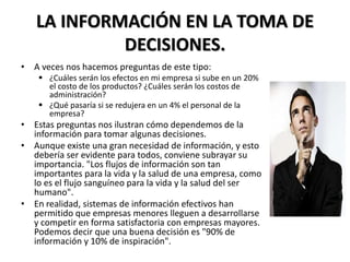 LA INFORMACIÓN EN LA TOMA DE
DECISIONES.
• A veces nos hacemos preguntas de este tipo:
 ¿Cuáles serán los efectos en mi empresa si sube en un 20%
el costo de los productos? ¿Cuáles serán los costos de
administración?
 ¿Qué pasaría si se redujera en un 4% el personal de la
empresa?
• Estas preguntas nos ilustran cómo dependemos de la
información para tomar algunas decisiones.
• Aunque existe una gran necesidad de información, y esto
debería ser evidente para todos, conviene subrayar su
importancia. "Los flujos de información son tan
importantes para la vida y la salud de una empresa, como
lo es el flujo sanguíneo para la vida y la salud del ser
humano".
• En realidad, sistemas de información efectivos han
permitido que empresas menores lleguen a desarrollarse
y competir en forma satisfactoria con empresas mayores.
Podemos decir que una buena decisión es "90% de
información y 10% de inspiración".
 