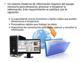 • Un sistema moderno de información requiere del equipo
necesario para almacenar, procesar y recuperar la
información. Este requerimiento se satisface con lo
siguiente:
 La capacidad de acceso económico y rápido a datos que pueden
almacenarse y recuperarse.
 Procesadores rápidos para trabajar los datos.
 Dispositivos de comunicación para poder capturar y consultar la
información.
 