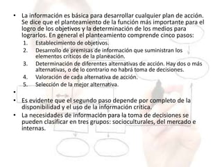 • La información es básica para desarrollar cualquier plan de acción.
Se dice que el planteamiento de la función más importante para el
logro de los objetivos y la determinación de los medios para
lograrlos. En general el planteamiento comprende cinco pasos:
1. Establecimiento de objetivos.
2. Desarrollo de premisas de información que suministran los
elementos críticos de la planeación.
3. Determinación de diferentes alternativas de acción. Hay dos o más
alternativas, o de lo contrario no habrá toma de decisiones.
4. Valoración de cada alternativa de acción.
5. Selección de la mejor alternativa.
•
• Es evidente que el segundo paso depende por completo de la
disponibilidad y el uso de la información crítica.
• La necesidades de información para la toma de decisiones se
pueden clasificar en tres grupos: socioculturales, del mercado e
internas.
 