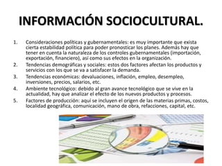 INFORMACIÓN SOCIOCULTURAL.
1. Consideraciones políticas y gubernamentales: es muy importante que exista
cierta estabilidad política para poder pronosticar los planes. Además hay que
tener en cuenta la naturaleza de los controles gubernamentales (importación,
exportación, financiero), así como sus efectos en la organización.
2. Tendencias demográficas y sociales: estos dos factores afectan los productos y
servicios con los que se va a satisfacer la demanda.
3. Tendencias económicas: devaluaciones, inflación, empleo, desempleo,
inversiones, precios, salarios, etc.
4. Ambiente tecnológico: debido al gran avance tecnológico que se vive en la
actualidad, hay que analizar el efecto de los nuevos productos y procesos.
5. Factores de producción: aquí se incluyen el origen de las materias primas, costos,
localidad geográfica, comunicación, mano de obra, refacciones, capital, etc.
 