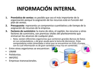 INFORMACIÓN INTERNA.
1. Pronóstico de ventas: es posible que sea el más importante de la
organización porque la asignación de los recursos está en función del
plan de ventas.
2. Presupuesto: representa un compromiso cuantitativo y de tiempo de la
asignación de recursos de la empresa.
3. Factores de suministro: la mano de obra, el capitán, los recursos y otros
factores de suministro, son premisas vitales del planteamiento que
enmarcan los alcances de cualquier plan.
– Nota: existen diferentes organismos que contienen grandes Bancos de Datos
en sus computadoras, y de gran ayuda para la toma de decisiones. Estas
computadoras están conectadas a otras que se encuentran en EUA y Europa,
con lo cual información es de gran variedad y muy rica en contenido.
• Entre otros organismos se encuentran:
• UNAM
• Politécnico.
• INFOTEC
• Empresas transnacionales.
 