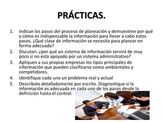 PRÁCTICAS.
1. Indican los pasos del proceso de planeación y demuestren por qué
y cómo es indispensable la información para llevar a cabo estos
pasos. ¿Qué clase de información se necesita para planear en
forma adecuada?
2. Discutan: ¿por qué un sistema de información servirá de muy
poco si no está apoyado por un sistema administrativo?
3. Apliquen a sus propias empresas los tipos principales de
información que pueden clasificarse como ambientales y
competidores.
4. Identifique cada uno un problema real y actual
5. Descríbalo detalladamente por escrito. Diagnostique si la
información es adecuada en cada uno de los pasos desde la
definición hasta el control.
 