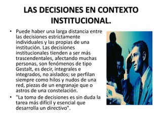 LAS DECISIONES EN CONTEXTO
INSTITUCIONAL.
• Puede haber una larga distancia entre
las decisiones estrictamente
individuales y las propias de una
institución. Las decisiones
institucionales tienden a ser más
trascendentales, afectando muchas
personas, son fenómenos de tipo
Gestalt, es decir, integrales e
integrados, no aislados; se perfilan
siempre como hilos y nudos de una
red, piezas de un engranaje que o
astros de una constelación.
• "La toma de decisiones es sin duda la
tarea más difícil y esencial que
desarrolla un directivo".
 