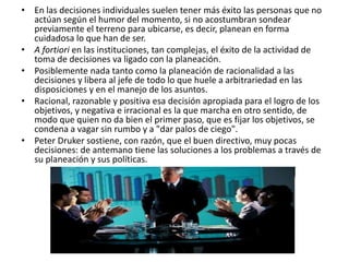 • En las decisiones individuales suelen tener más éxito las personas que no
actúan según el humor del momento, si no acostumbran sondear
previamente el terreno para ubicarse, es decir, planean en forma
cuidadosa lo que han de ser.
• A fortiori en las instituciones, tan complejas, el éxito de la actividad de
toma de decisiones va ligado con la planeación.
• Posiblemente nada tanto como la planeación de racionalidad a las
decisiones y libera al jefe de todo lo que huele a arbitrariedad en las
disposiciones y en el manejo de los asuntos.
• Racional, razonable y positiva esa decisión apropiada para el logro de los
objetivos, y negativa e irracional es la que marcha en otro sentido, de
modo que quien no da bien el primer paso, que es fijar los objetivos, se
condena a vagar sin rumbo y a "dar palos de ciego".
• Peter Druker sostiene, con razón, que el buen directivo, muy pocas
decisiones: de antemano tiene las soluciones a los problemas a través de
su planeación y sus políticas.
 