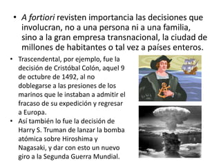 • A fortiori revisten importancia las decisiones que
involucran, no a una persona ni a una familia,
sino a la gran empresa transnacional, la ciudad de
millones de habitantes o tal vez a países enteros.
• Trascendental, por ejemplo, fue la
decisión de Cristóbal Colón, aquel 9
de octubre de 1492, al no
doblegarse a las presiones de los
marinos que le instaban a admitir el
fracaso de su expedición y regresar
a Europa.
• Así también lo fue la decisión de
Harry S. Truman de lanzar la bomba
atómica sobre Hiroshima y
Nagasaki, y dar con esto un nuevo
giro a la Segunda Guerra Mundial.
 