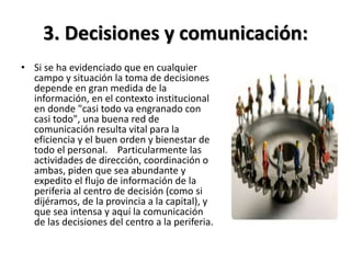 3. Decisiones y comunicación:
• Si se ha evidenciado que en cualquier
campo y situación la toma de decisiones
depende en gran medida de la
información, en el contexto institucional
en donde "casi todo va engranado con
casi todo", una buena red de
comunicación resulta vital para la
eficiencia y el buen orden y bienestar de
todo el personal. Particularmente las
actividades de dirección, coordinación o
ambas, piden que sea abundante y
expedito el flujo de información de la
periferia al centro de decisión (como si
dijéramos, de la provincia a la capital), y
que sea intensa y aquí la comunicación
de las decisiones del centro a la periferia.
 