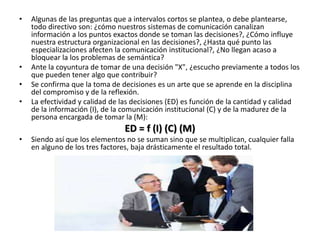 • Algunas de las preguntas que a intervalos cortos se plantea, o debe plantearse,
todo directivo son: ¿cómo nuestros sistemas de comunicación canalizan
información a los puntos exactos donde se toman las decisiones?, ¿Cómo influye
nuestra estructura organizacional en las decisiones?, ¿Hasta qué punto las
especializaciones afecten la comunicación institucional?, ¿No llegan acaso a
bloquear la los problemas de semántica?
• Ante la coyuntura de tomar de una decisión "X", ¿escucho previamente a todos los
que pueden tener algo que contribuir?
• Se confirma que la toma de decisiones es un arte que se aprende en la disciplina
del compromiso y de la reflexión.
• La efectividad y calidad de las decisiones (ED) es función de la cantidad y calidad
de la información (I), de la comunicación institucional (C) y de la madurez de la
persona encargada de tomar la (M):
ED = f (I) (C) (M)
• Siendo así que los elementos no se suman sino que se multiplican, cualquier falla
en alguno de los tres factores, baja drásticamente el resultado total.
 