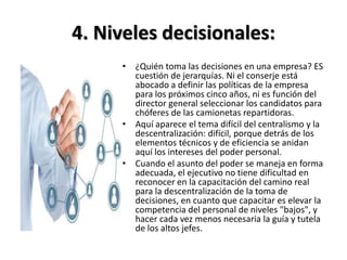 4. Niveles decisionales:
• ¿Quién toma las decisiones en una empresa? ES
cuestión de jerarquías. Ni el conserje está
abocado a definir las políticas de la empresa
para los próximos cinco años, ni es función del
director general seleccionar los candidatos para
chóferes de las camionetas repartidoras.
• Aquí aparece el tema difícil del centralismo y la
descentralización: difícil, porque detrás de los
elementos técnicos y de eficiencia se anidan
aquí los intereses del poder personal.
• Cuando el asunto del poder se maneja en forma
adecuada, el ejecutivo no tiene dificultad en
reconocer en la capacitación del camino real
para la descentralización de la toma de
decisiones, en cuanto que capacitar es elevar la
competencia del personal de niveles "bajos", y
hacer cada vez menos necesaria la guía y tutela
de los altos jefes.
 