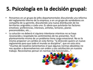 5. Psicología en la decisión grupal:
• Pensemos en un grupo de jefes departamentales discutiendo una reforma
del reglamento interno de la empresa; o en un grupo de vendedores en
compañía de su gerente, discutiendo una nueva distribución de los
territorios asignados a cada uno. Es obvio que pulularán los factores
emotivos: preferencias, intereses, anhelos, temores, planes
preconcebidos, etc.…
• La solución no deberá ni siquiera intentarse mientras no se haya
reconocido y respetado los sentimientos de los presentes. Ya el
planteamiento mismo de un problema tiene carga emocional. No es lo
mismo proponer un cambio en esta forma: "la dirección quiere un nuevo
reglamento para que todo el mundo se discipline", que en esta otra:
"muchos de nosotros lamentamos el que algunas normas obsoletas no
nos ayudan a desenvolvernos con orden y con satisfacción en nuestro
trabajo. Necesitamos pensar en normas más funcionales…".
 