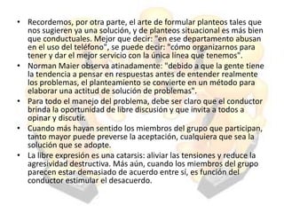 • Recordemos, por otra parte, el arte de formular planteos tales que
nos sugieren ya una solución, y de planteos situacional es más bien
que conductuales. Mejor que decir: "en ese departamento abusan
en el uso del teléfono", se puede decir: "cómo organizarnos para
tener y dar el mejor servicio con la única línea que tenemos".
• Norman Maier observa atinadamente: "debido a que la gente tiene
la tendencia a pensar en respuestas antes de entender realmente
los problemas, el planteamiento se convierte en un método para
elaborar una actitud de solución de problemas".
• Para todo el manejo del problema, debe ser claro que el conductor
brinda la oportunidad de libre discusión y que invita a todos a
opinar y discutir.
• Cuando más hayan sentido los miembros del grupo que participan,
tanto mayor puede preverse la aceptación, cualquiera que sea la
solución que se adopte.
• La libre expresión es una catarsis: aliviar las tensiones y reduce la
agresividad destructiva. Más aún, cuando los miembros del grupo
parecen estar demasiado de acuerdo entre sí, es función del
conductor estimular el desacuerdo.
 