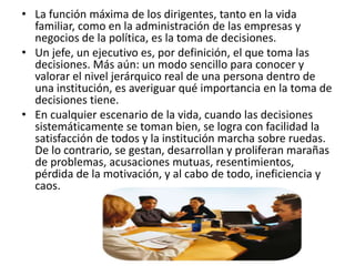 • La función máxima de los dirigentes, tanto en la vida
familiar, como en la administración de las empresas y
negocios de la política, es la toma de decisiones.
• Un jefe, un ejecutivo es, por definición, el que toma las
decisiones. Más aún: un modo sencillo para conocer y
valorar el nivel jerárquico real de una persona dentro de
una institución, es averiguar qué importancia en la toma de
decisiones tiene.
• En cualquier escenario de la vida, cuando las decisiones
sistemáticamente se toman bien, se logra con facilidad la
satisfacción de todos y la institución marcha sobre ruedas.
De lo contrario, se gestan, desarrollan y proliferan marañas
de problemas, acusaciones mutuas, resentimientos,
pérdida de la motivación, y al cabo de todo, ineficiencia y
caos.
 