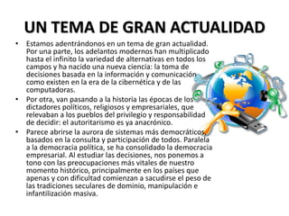 UN TEMA DE GRAN ACTUALIDAD
• Estamos adentrándonos en un tema de gran actualidad.
Por una parte, los adelantos modernos han multiplicado
hasta el infinito la variedad de alternativas en todos los
campos y ha nacido una nueva ciencia: la toma de
decisiones basada en la información y comunicación
como existen en la era de la cibernética y de las
computadoras.
• Por otra, van pasando a la historia las épocas de los
dictadores políticos, religiosos y empresariales, que
relevaban a los pueblos del privilegio y responsabilidad
de decidir: el autoritarismo es ya anacrónico.
• Parece abrirse la aurora de sistemas más democráticos,
basados en la consulta y participación de todos. Paralela
a la democracia política, se ha consolidado la democracia
empresarial. Al estudiar las decisiones, nos ponemos a
tono con las preocupaciones más vitales de nuestro
momento histórico, principalmente en los países que
apenas y con dificultad comienzan a sacudirse el peso de
las tradiciones seculares de dominio, manipulación e
infantilización masiva.
 