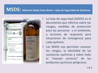 MSDS: Material Safety Data Sheet = Hoja de Seguridad de Químicos
• La hoja de seguridad (MSDS) es el
documento que informa sobre los
riesgos, medidas de protección
para las personas y el ambiente,
y acciones de respuesta para
situaciones de emergencia para
cada químico.
• Las MSDS nos permiten conocer
los riesgos, la identidad de las
sustancias químicas y sobre todo
el “manejo correcto” de los
productos químicos peligrosos.
L&S

 