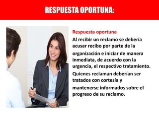 Respuesta oportuna
Al recibir un reclamo se debería
acusar recibo por parte de la
organización e iniciar de manera
inmediata, de acuerdo con la
urgencia, el respectivo tratamiento.
Quienes reclaman deberían ser
tratados con cortesía y
mantenerse informados sobre el
progreso de su reclamo.
RESPUESTA OPORTUNA:
 