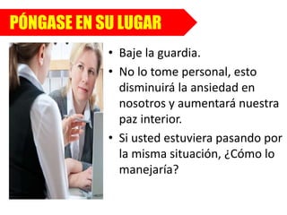 PÓNGASE EN SU LUGAR
• Baje la guardia.
• No lo tome personal, esto
disminuirá la ansiedad en
nosotros y aumentará nuestra
paz interior.
• Si usted estuviera pasando por
la misma situación, ¿Cómo lo
manejaría?
 