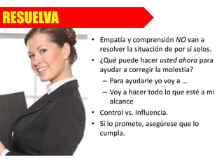 RESUELVA
• Empatía y comprensión NO van a
resolver la situación de por sí solos.
• ¿Qué puede hacer usted ahora para
ayudar a corregir la molestia?
– Para ayudarle yo voy a …
– Voy a hacer todo lo que esté a mi
alcance
• Control vs. Influencia.
• Si lo promete, asegúrese que lo
cumpla.
 