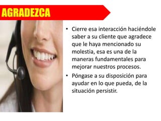 AGRADEZCA
• Cierre esa interacción haciéndole
saber a su cliente que agradece
que le haya mencionado su
molestia, esa es una de la
maneras fundamentales para
mejorar nuestros procesos.
• Póngase a su disposición para
ayudar en lo que pueda, de la
situación persistir.
 