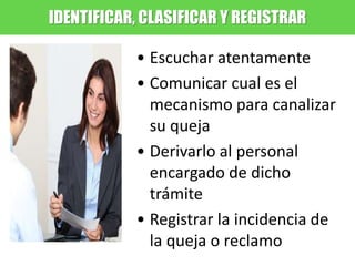 IDENTIFICAR, CLASIFICAR Y REGISTRAR
• Escuchar atentamente
• Comunicar cual es el
mecanismo para canalizar
su queja
• Derivarlo al personal
encargado de dicho
trámite
• Registrar la incidencia de
la queja o reclamo
 
