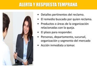 • Detalles pertinentes del reclamo.
• El remedio buscado por quien reclama.
• Productos o áreas de la organización
relacionadas con la queja.
• El plazo para responder.
• Personas, departamento, sucursal,
organización y segmento del mercado
• Acción inmediata a tomar.
ALERTA Y RESPUESTA TEMPRANA
 