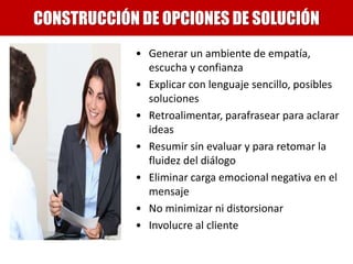 • Generar un ambiente de empatía,
escucha y confianza
• Explicar con lenguaje sencillo, posibles
soluciones
• Retroalimentar, parafrasear para aclarar
ideas
• Resumir sin evaluar y para retomar la
fluidez del diálogo
• Eliminar carga emocional negativa en el
mensaje
• No minimizar ni distorsionar
• Involucre al cliente
CONSTRUCCIÓN DE OPCIONES DE SOLUCIÓN
 