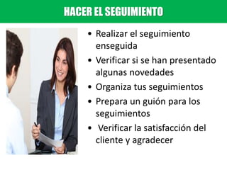 • Realizar el seguimiento
enseguida
• Verificar si se han presentado
algunas novedades
• Organiza tus seguimientos
• Prepara un guión para los
seguimientos
• Verificar la satisfacción del
cliente y agradecer
HACER EL SEGUIMIENTO
 