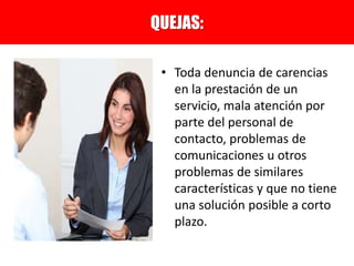 • Toda denuncia de carencias
en la prestación de un
servicio, mala atención por
parte del personal de
contacto, problemas de
comunicaciones u otros
problemas de similares
características y que no tiene
una solución posible a corto
plazo.
QUEJAS:
 