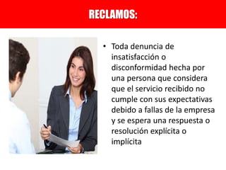 • Toda denuncia de
insatisfacción o
disconformidad hecha por
una persona que considera
que el servicio recibido no
cumple con sus expectativas
debido a fallas de la empresa
y se espera una respuesta o
resolución explícita o
implícita
RECLAMOS:
 
