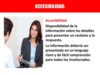 Accesibilidad
Disponibilidad de la
información sobre los detalles
para presentar un reclamo y la
respuesta.
La información debería ser
presentada en un lenguaje
claro y de fácil comprensión
para todos los involucrados.
ACCESIBILIDAD:
 