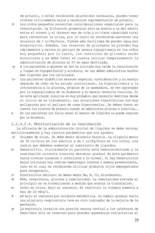 f
-

g-

h-

i
-

de potasio, o están recibiendo glucósidos cardiacos, pueden tener
niveles criticamente bajos y necesitan suplementación de potasio.
Los niños pequeños necesitan consideraciones especiales para la
resucitación. La filtración glomerular sólo se acerca a la del adulto
entre el noveno y el doceavo mes de vida y no tiene capacidad total
para concentrar la orina, por lo tanto se recomienda mantener una
diuresis de 1 cc/Kg/hora. Tienen más facilidad de perder agua por
evaporación. Además, las reservas de glucógeno se pierden muy
rápidamente y existe el peligro de severa hipoglicemia en los niños
muy pequeños; por lo tanto, los controles de glicemia serán
minuciosos y se debe tener en cuenta iniciar tempranamente la
administración de glucosa al 5% en agua destilada.
A los pacientes a quienes se les ha iniciado muy tarde la resucitación
y llegan en hipoperfusión y acidosis, se les deben administrar muchos
más líquidos que los calculados.
Los pacientes diabéticos merecen especial consideración y su manejo
depende de cómo se ha estado controlando. La hiperglicemia y la
intolerancia a la glucosa, propias de la quemadura, se ven agravadas
por la hiperglicemia de la diabetes y su manejo necesita insulina. Si
se está aplicando insulina es muy probable que necesite dextrosa desde
el inicio de su tratamiento. Las soluciones hipertónicas son muy
peligrosas por el peligro de coma hiperosmolar. Se deben tener en
cuenta los niveles de potasio cuando se administra glucosa e insulina..
En los pacientes con falla renal el manejo de líquidos no puede regirse
por la diuresis.

2.2.4.2.4. Monitorización de la reanimación
La eficacia de la administración inicial de líquidos se debe valorar
meticulosamente y hay ciertos parámetros que nos ayudan:
a
- Volumen de orina. Se debe medir diuresis horaria. La oliguria menor
de 30 cc/hora en los adultos y de 1 cc/Kg/hora en los niños, nos
indica que debemos aumentar el suministro de líquidos.
b
Hematocrito. Inicialmente el paciente está hemoconcentrado y la
reanimación correcta ocasiona descenso gradual de éste parámetro
hasta niveles normales o inferiores a lo normal. Si hay hematocritos
bajos iniciales nos indican hemorragia interna o anemia preexistente,
caso en el cual se recomienda utilizar glóbulos rojos empaquetados
para recuperarlo.
c
Electrolitos séricos: Se deben medir Na, K, Cl, bicarbonato.
d
BUN, creatinina, glucosa y osmolaridad. La osmolaridad elevada al
principio se va normalizando a medida que avanza la hidratación.
e
Sodio en orina. Bajo al comienzo. Al restituir la volemia aumenta a
más de 20 mEq/l.
f
pH bajo al comienzo por acidosis metabólica. Su cambio gradual hacia
una alcalosis respiratoria leve es otro indicador de la mejoría de la
perfusión.
g
La monitoría invasiva con presión venosa central y los catéteres de
Swan-Ganz sólo se reservan para grandes quemaduras refractarias al

25

 